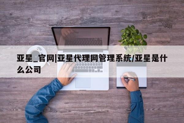 亚星官网娱乐平台 亚星会员开户-会员登陆亚星_官网|亚星代理网管理系统/亚星是什么公司
