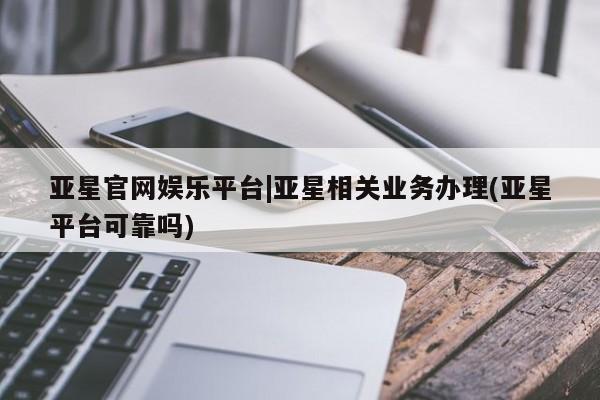 亚星官网娱乐平台 亚星会员开户-会员登陆亚星官网娱乐平台|亚星相关业务办理(亚星平台可靠吗)