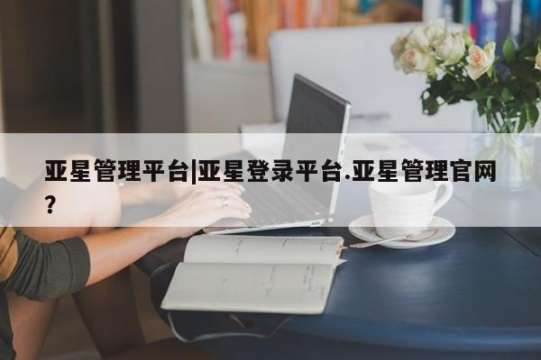 亚星官网娱乐平台 亚星会员开户-会员登陆亚星管理平台|亚星登录平台.亚星管理官网？