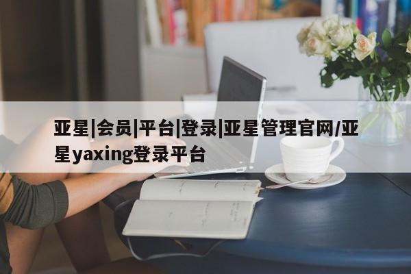 亚星官网娱乐平台 亚星会员开户-会员登陆亚星|会员|平台|登录|亚星管理官网/亚星yaxing登录平台