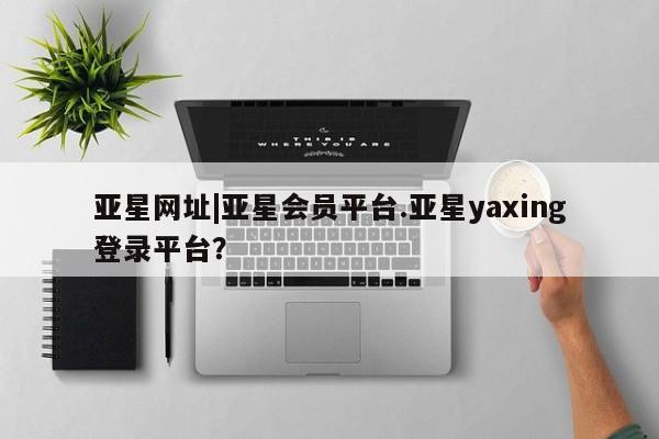 亚星官网娱乐平台 亚星会员开户-会员登陆亚星网址|亚星会员平台.亚星yaxing登录平台？