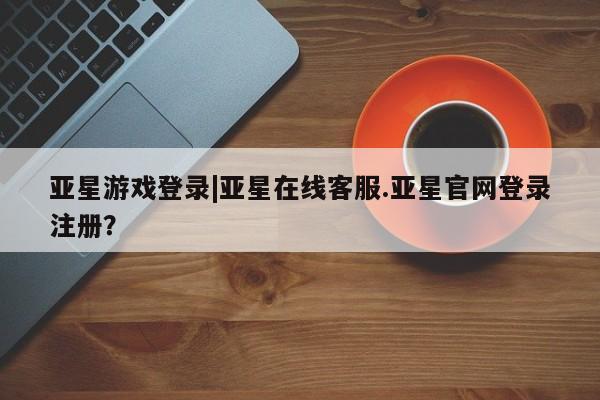 亚星官网娱乐平台 亚星会员开户-会员登陆亚星游戏登录|亚星在线客服.亚星官网登录注册？