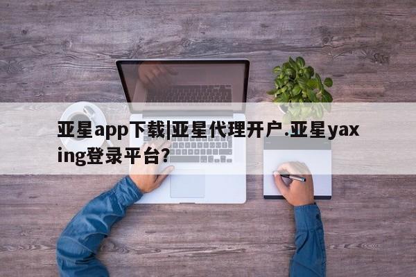 亚星官网娱乐平台 亚星会员开户-会员登陆亚星app下载|亚星代理开户.亚星yaxing登录平台？