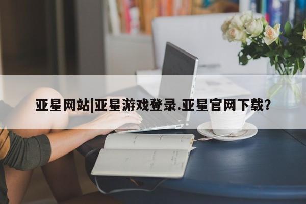 亚星官网娱乐平台 亚星会员开户-会员登陆亚星网站|亚星游戏登录.亚星官网下载？