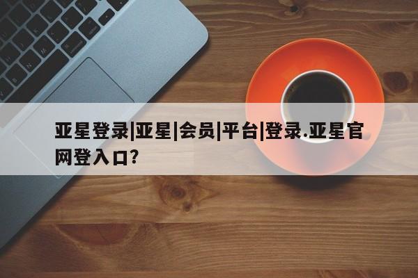 亚星官网娱乐平台 亚星会员开户-会员登陆亚星登录|亚星|会员|平台|登录.亚星官网登入口？