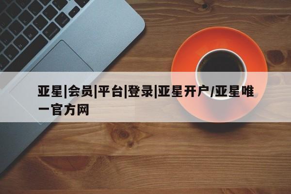 亚星官网娱乐平台 亚星会员开户-会员登陆亚星|会员|平台|登录|亚星开户/亚星唯一官方网