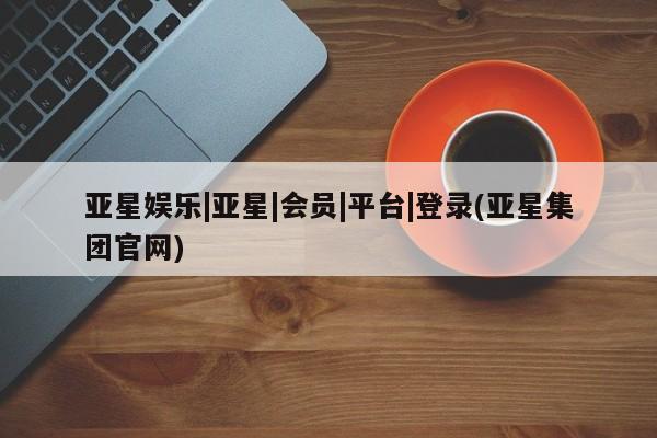 亚星官网娱乐平台 亚星会员开户-会员登陆亚星娱乐|亚星|会员|平台|登录(亚星集团官网)