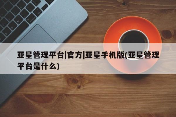 亚星官网娱乐平台 亚星会员开户-会员登陆亚星管理平台|官方|亚星手机版(亚星管理平台是什么)